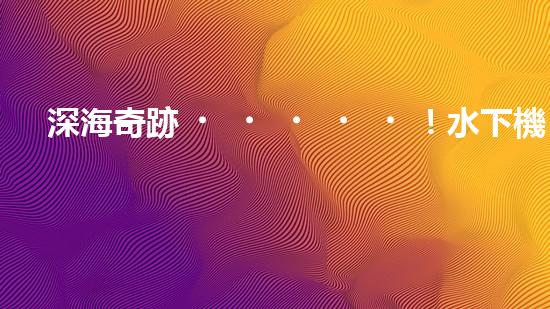 深海奇跡！水下機(jī)器人挑戰(zhàn)極限，清淤超深究竟有何神秘？